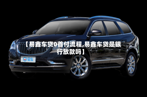 【易鑫车贷0首付流程,易鑫车贷是银行放款吗】