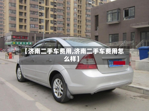 【济南二手车费用,济南二手车费用怎么样】-第3张图片