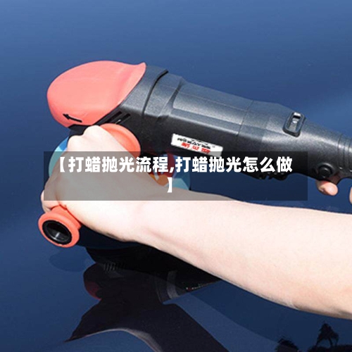【打蜡抛光流程,打蜡抛光怎么做】-第3张图片