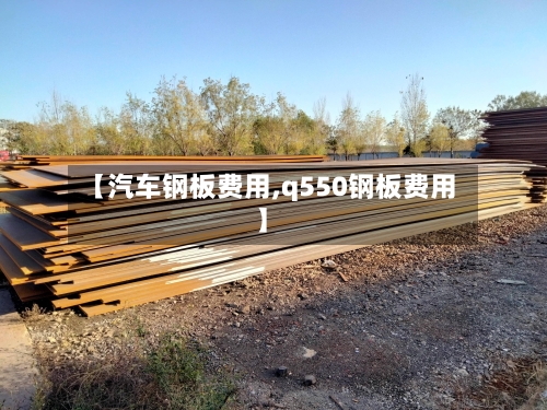 【汽车钢板费用,q550钢板费用】