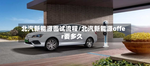 北汽新能源面试流程/北汽新能源offer要多久