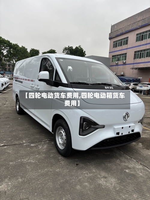 【四轮电动货车费用,四轮电动箱货车费用】-第3张图片
