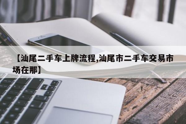 【汕尾二手车上牌流程,汕尾市二手车交易市场在那】