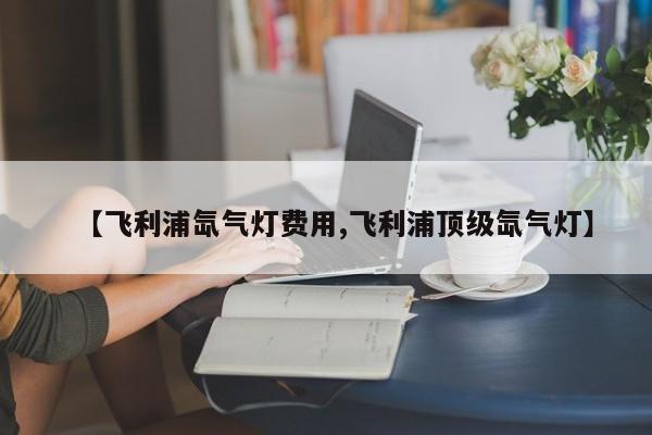 【飞利浦氙气灯费用,飞利浦顶级氙气灯】