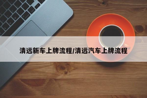 清远新车上牌流程/清远汽车上牌流程