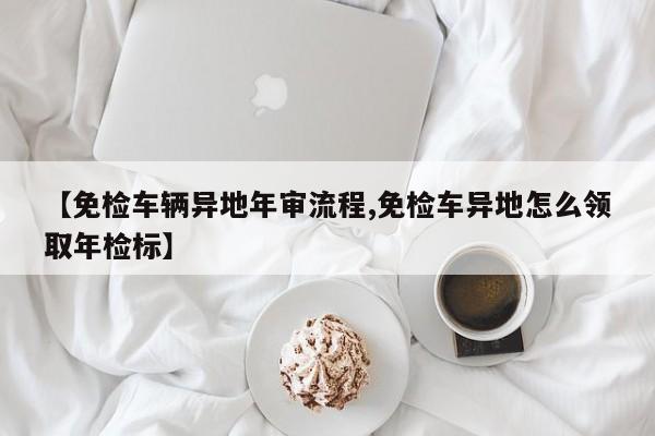 【免检车辆异地年审流程,免检车异地怎么领取年检标】