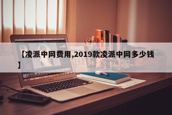 【凌派中网费用,2019款凌派中网多少钱】