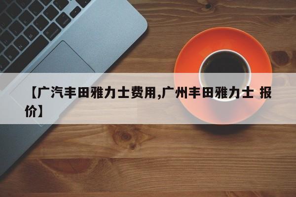 【广汽丰田雅力士费用,广州丰田雅力士 报价】